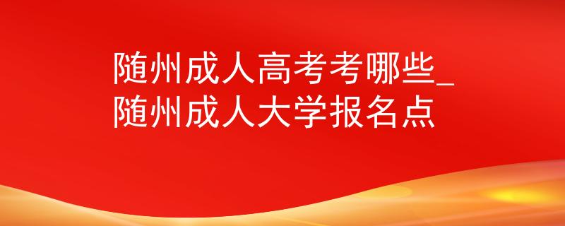 随州成人高考考哪些_随州成人大学报名点
