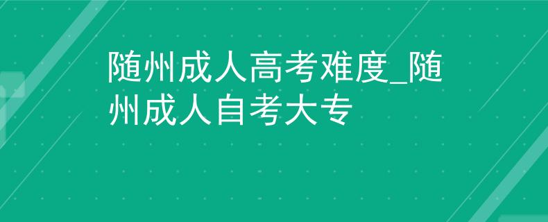 随州成人高考难度_随州成人自考大专