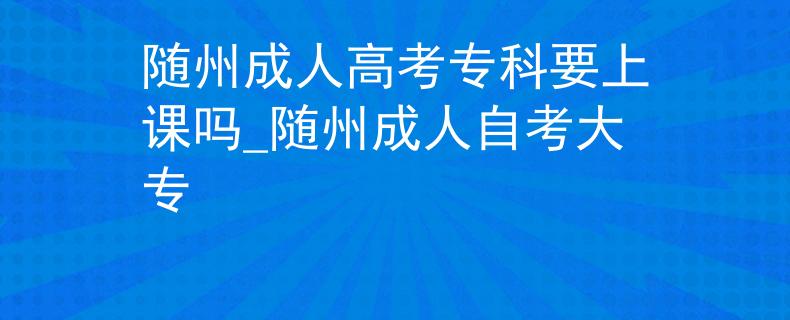 随州成人高考专科要上课吗_随州成人自考大专