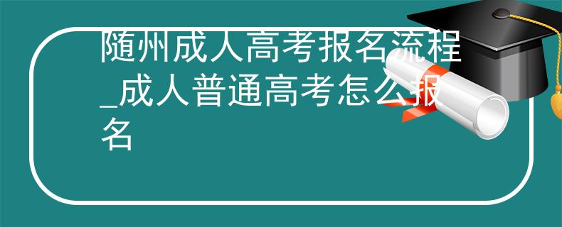 随州成人高考报名流程_成人普通高考怎么报名