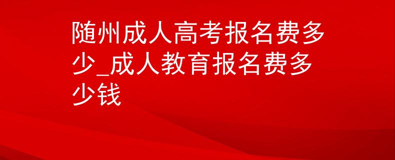 随州成人高考报名费多少_成人教育报名费多少钱