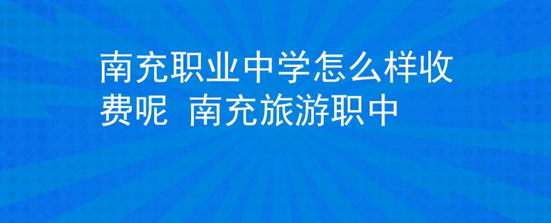 南充职业中学怎么样收费呢 南充旅游职中