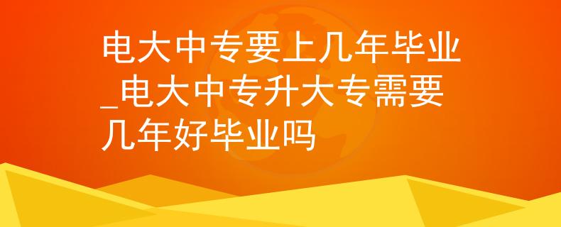 电大中专要上几年毕业_电大中专升大专需要几年好毕业吗