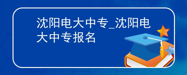 沈阳电大中专_沈阳电大中专报名