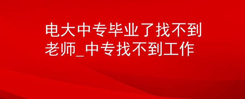 电大中专毕业了找不到老师_中专找不到工作