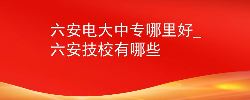 六安电大中专哪里好_六安技校有哪些