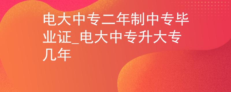 电大中专二年制中专毕业证_电大中专升大专几年