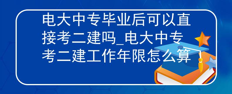 电大中专毕业后可以直接考二建吗_电大中专考二建工作年限怎么算