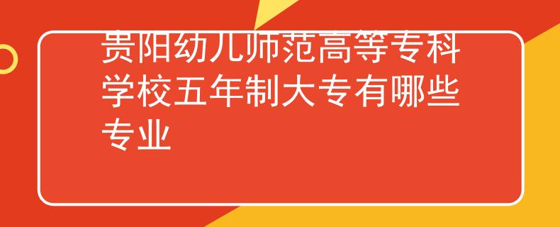 贵阳幼儿师范高等专科学校五年制大专有哪些专业