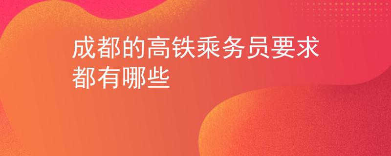 成都的高铁乘务员要求都有哪些
