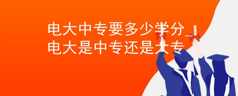 电大中专要多少学分_电大是中专还是大专
