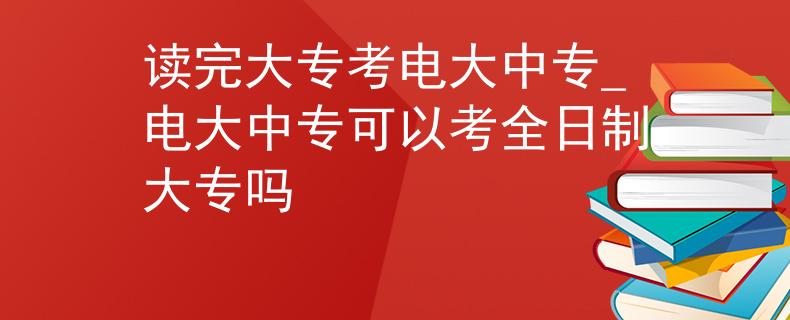 读完大专考电大中专_电大中专可以考全日制大专吗
