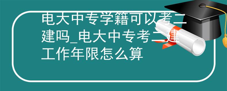 电大中专学籍可以考二建吗_电大中专考二建工作年限怎么算