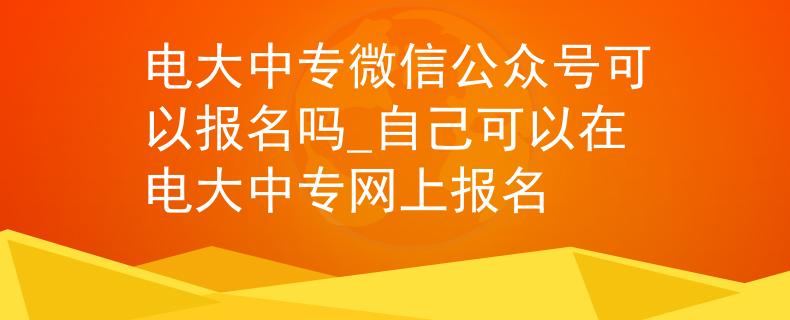 电大中专微信公众号可以报名吗_自己可以在电大中专网上报名 电大中专微信公众号可以报名吗_自己可以在电大中专网上报名