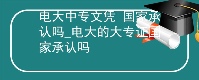 电大中专文凭 国家承认吗_电大的大专证国家承认吗