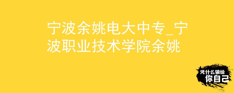宁波余姚电大中专_宁波职业技术学院余姚
