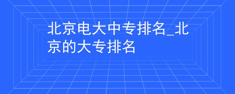 北京电大中专排名_北京的大专排名