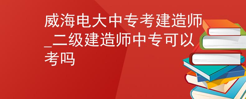 威海电大中专考建造师_二级建造师中专可以考吗 威海电大中专考建造师_二级建造师中专可以考吗