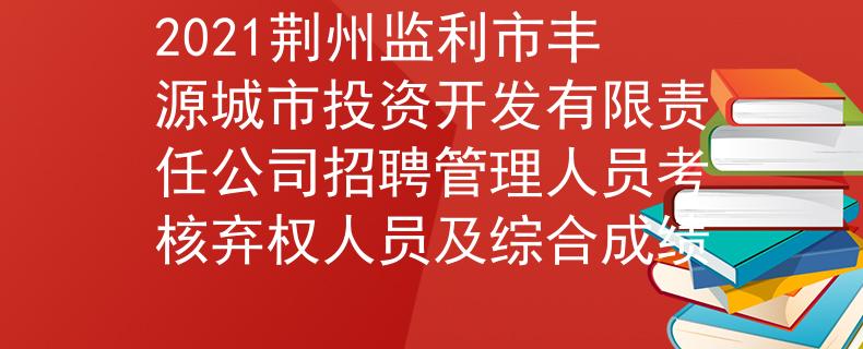 2021荆州监利市丰源城市投资开发有限责任公司招聘管理人员考核弃权人员及综合成绩