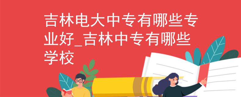 吉林电大中专有哪些专业好_吉林中专有哪些学校