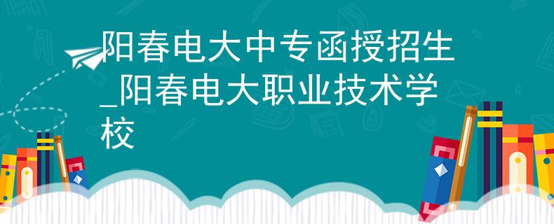阳春电大中专函授招生_阳春电大职业技术学校