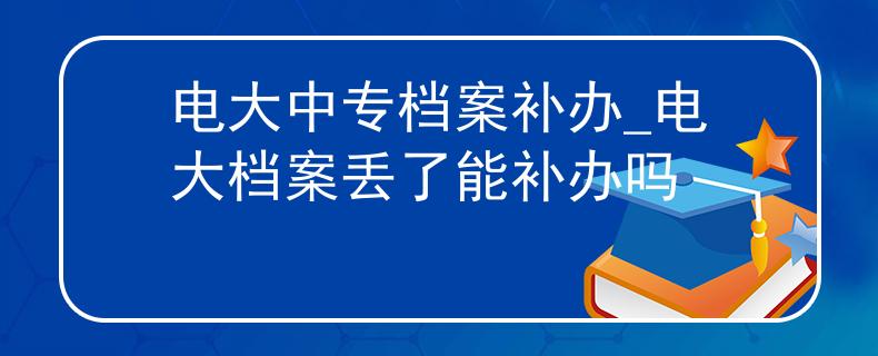 电大中专档案补办_电大档案丢了能补办吗