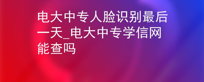 电大中专人脸识别最后一天_电大中专学信网能查吗