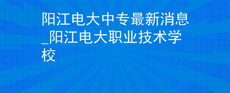 阳江电大中专最新消息_阳江电大职业技术学校