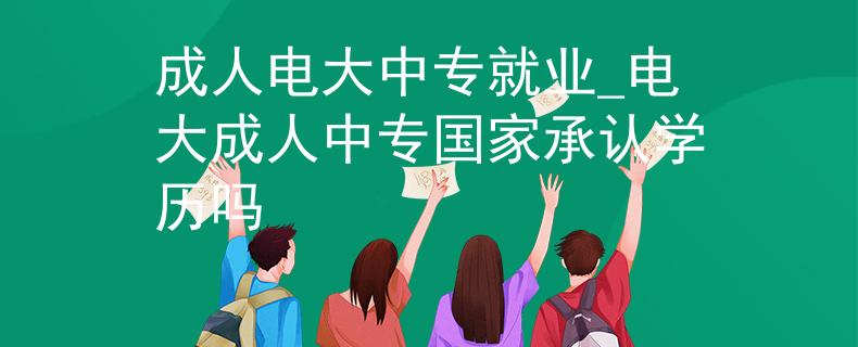 成人电大中专就业_电大成人中专国家承认学历吗