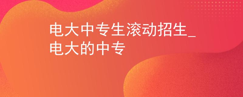 电大中专生滚动招生_电大的中专 电大中专生滚动招生_电大的中专