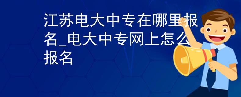 江苏电大中专在哪里报名_电大中专网上怎么报名