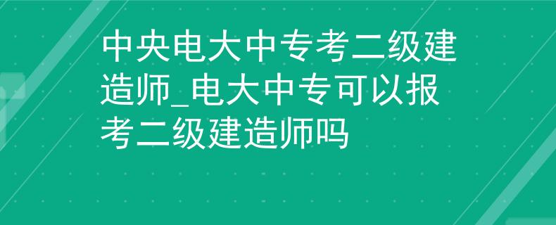 中央电大中专考二级建造师_电大中专可以报考二级建造师吗