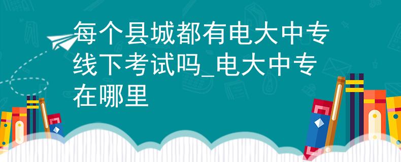 每个县城都有电大中专线下考试吗_电大中专在哪里