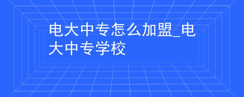 电大中专怎么加盟_电大中专学校