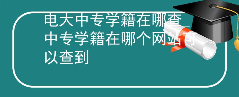 电大中专学籍在哪查_中专学籍在哪个网站可以查到