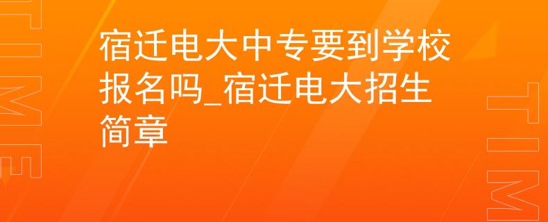 宿迁电大中专要到学校报名吗_宿迁电大招生简章