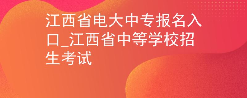 江西省电大中专报名入口_江西省中等学校招生考试