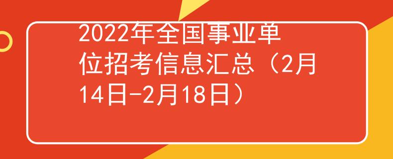 2022年全国事业单位招考信息汇总（2月14日-2月18日）