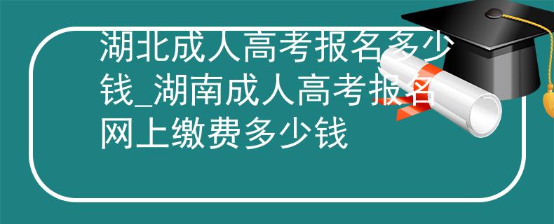 湖北成人高考报名多少钱_湖南成人高考报名网上缴费多少钱