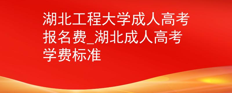 湖北工程大学成人高考报名费_湖北成人高考学费标准