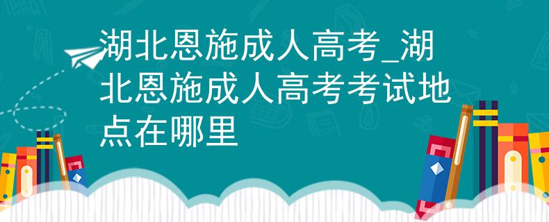湖北恩施成人高考_湖北恩施成人高考考试地点在哪里