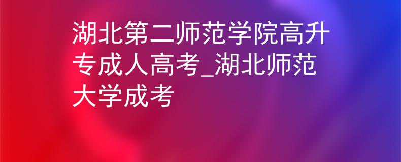 湖北第二师范学院高升专成人高考_湖北师范大学成考