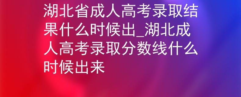 湖北省成人高考录取结果什么时候出_湖北成人高考录取分数线什么时候出来