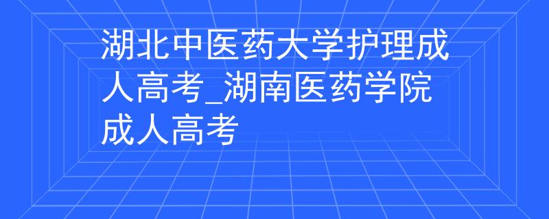 湖北中医药大学护理成人高考_湖南医药学院成人高考