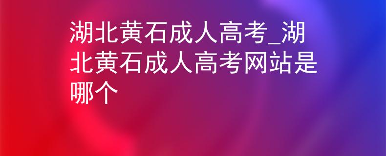 湖北黄石成人高考_湖北黄石成人高考网站是哪个