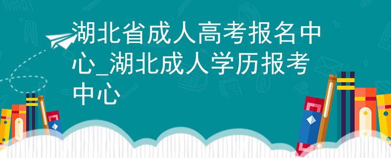 湖北省成人高考报名中心_湖北成人学历报考中心