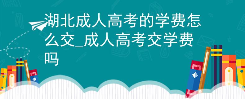 湖北成人高考的学费怎么交_成人高考交学费吗