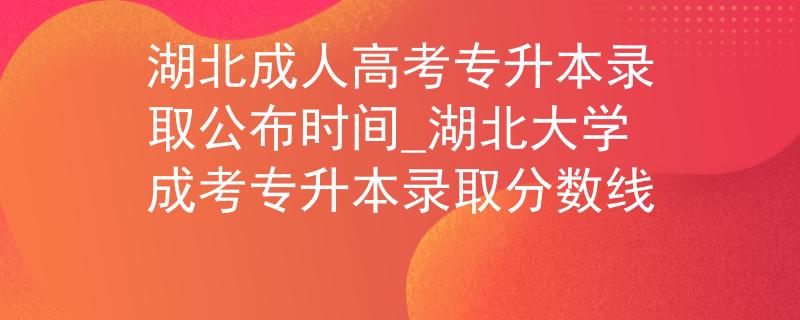 湖北成人高考专升本录取公布时间_湖北大学成考专升本录取分数线