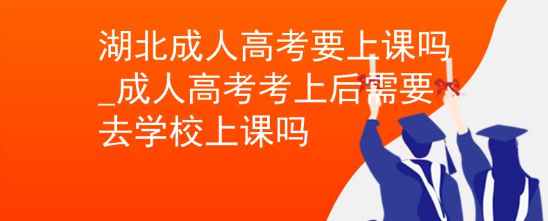 湖北成人高考要上课吗_成人高考考上后需要去学校上课吗
