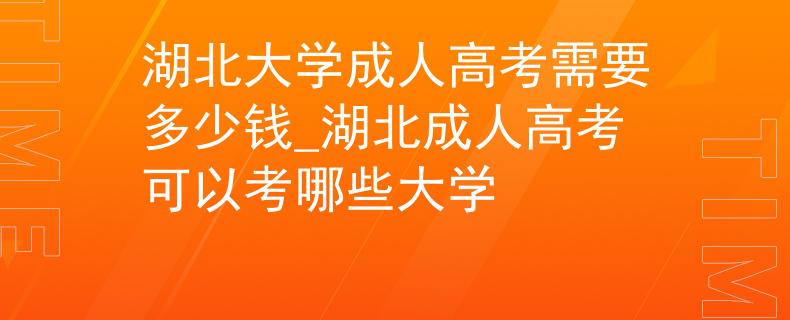 湖北大学成人高考需要多少钱_湖北成人高考可以考哪些大学